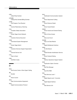 Page 1529Abbreviations
Issue  3   March 1996ABB-3 
CPN
Calle d-Party Numb er
CPN/BN
Calling Party Number/Billin g Number
CPTR
Call Progress Tone Receiver
CRC
Cyclical Redundancy Checking
CSA
Canadian Safety Association
CSCN
Center Stage Control Network
CSD
Customer Service Document
CSM
Centralized System Management
CSS
Center Stage Switc h
CSSO
Customer Services Support Organization
CSU
Channel Service Unit
CTS
Clear to Send
CWC
Call Work Codes
D
DAC
Dial Access Code or Direct Agent Calling
dB
Decibel
DC
Direct...