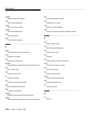 Page 1530Abbreviations
ABB-4Issue  3   March 1996
DTDM
Digital Terminal Data Module
DTE
Data Terminal Equipment
DTGS
Direct Trunk Group Select
DTMF
Dual-Tone Multifrequenc y
DTS
Disk Tape System
DXS
Direct Extension Selection
E
E&M
Ear and  Mouth (receive and transmit)
EAA
Expansion Archangel
EAL
Expansion Archangel Link
EBCDIC
Extended Binary-Coded Decimal Interexchange Code
ECC
Error Correc t Code
EFP
Electronic Power Feed
EI
Expansion Interfa ce
EIA
Electronic Industries Association
EMI
Electro-Magnetic...