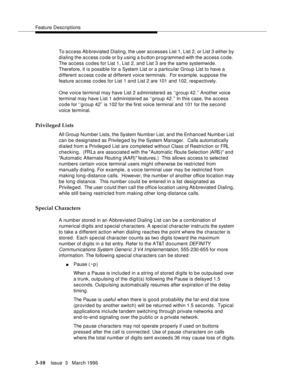 Page 154Feature Descriptions
3-10Issue  3   March 1996 
To access Ab breviated Dialing, the user accesses List 1, List 2, or List 3 either by 
dialing the access code or by using a button programme d with the access code.  
The access codes for List 1, List 2, and List 3 are the same systemwide. 
Therefore, it is possible for a System List or a particular Group List to have a 
different a c cess c o de at different voice terminals.  For example, suppose the 
feature access codes for List 1 and List 2 are 101 and...