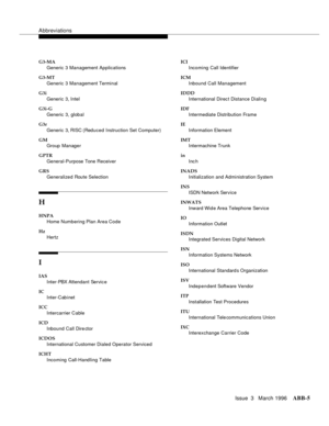 Page 1531Abbreviations
Issue  3   March 1996ABB-5 
G3-MA
Generic 3 Management Applications
G3-MT
Generic 3 Management Terminal
G3i
Generic 3, Intel
G3i-G
Generic 3, global
G3r
Generic 3, RISC (Reduced Instruction Set Computer)
GM
Group Manager
GPTR
General-Purpose Tone Receiver
GRS
Generalized Route Selection
H
HNPA
Home Numbering Plan Area Code
Hz
Hertz
I
IAS
Inter-PBX Attendant Servic e
IC
Inter-Cabinet
ICC
Intercarrier Cable
ICD
Inbound Call Dire ctor
ICDOS
International Customer Dialed Operator Serviced
ICHT...
