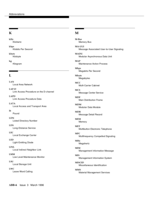 Page 1532Abbreviations
ABB-6Issue  3   March 1996
K
kHz
Kilohertz
kbps
Kilobits Per Second
kbyte
Kilobyte
kg
Kilogram
L
LAN
Local Area Network
LAP-D
Link Access Procedure on the D-c hannel
LAPD
Link Access Procedure Data
LATA
Local Access and Transport Area
lb
Pound
LDN
Listed Directory Number
LDS
Long-Distance Service
LEC
Local Exchange Carrier
LED
Light-Emitting Diode
LINL
Local Indirect Neig hbor Link
LMM
Low Level Maintenance Monitor
LSU
Local Storage Unit
LWC
Leave Word Calling
M
M-Bus
Memory Bus
MA-UUI...