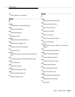 Page 1535Abbreviations
Issue  3   March 1996ABB-9 
PTT
Postal Telephone and Telegraph
R
R2-MFC
R2 Multifrequency Compelled Signaling
RAM
Random Access Memory
RBS
Robbed-Bit Signaling
RCL
Restricted Call List
RHNPA
Remote Home Numbering Plan Area
RINL
Remote Indirect Neighbor Link
RISC
Reduced Instruction Set Computer
RLT
Release Link Trunk
RMATS
Remote Maintenance, Administration, and Traffic Sys-
tem
RNX
Route Number Index (Private Network Office Code)
ROM
Read-Only Memory
RPN
Routing  Plan Number
RS232C...