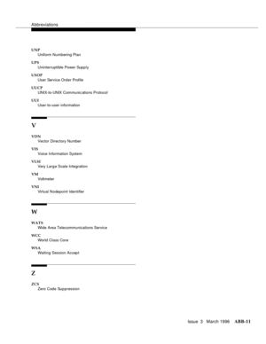 Page 1537Abbreviations
Issue  3   March 1996ABB-11 
UNP
Uniform Numbering Plan
UPS
Uninterruptible Power Supply
USOP
User Service Order Profile
UUCP
UNIX-to-UNIX Communic ations Protocol
UUI
User-to-user information
V
VDN
Vector Direc tory Number
VIS
Voice Information System
VLSI
Very Larg e Scale Integration
VM
Voltmeter
VNI
Virtual Nodepoint Identifier
W
WATS
Wide Area Telecommunications Service
WCC
World Class Core
WSA
Waiting Session Accept
Z
ZCS
Zero Code Suppression 