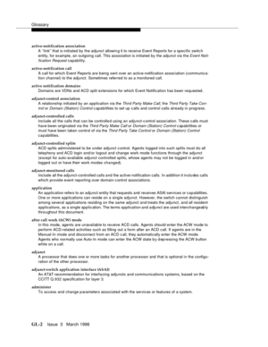 Page 1540Glossary
GL-2Issue  3   March 1996 
active-notification association
A ‘‘link’’ that is initiated by the adjunct allowin g it to receive Event Reports for a specific switc h 
entity, for example, an outgoing call. This association is initiated by the adjunct via the 
Event Noti-
fication Request
 capability.
active-notification call
A call for which Event Reports are b eing sent over an active-notification assoc iation (communica-
tion channel) to the adjunct. Sometimes referred to as a monitored call....