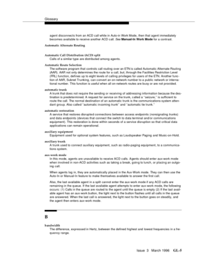 Page 1543Glossary
Issue  3   March 1996GL-5 
agent disconnects from an ACD call while in Auto-in Work Mode, then that agent immediately 
becomes available to receive another ACD c all. 
See Manual-In Work Mode for a contrast.
Automatic Alternate Routing
Automatic Call Distribution (ACD) split
Calls of a similar type are distributed among agents.
Automatic Route Selection
The software program that controls call routing over an ETN is called Automatic Alternate Routing 
(AAR). AAR not only determines the route for...