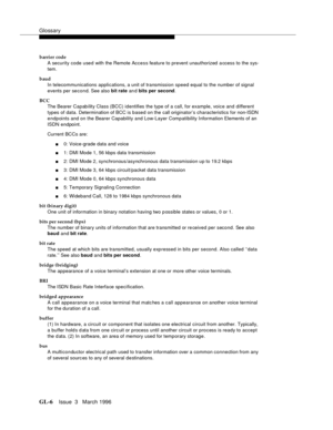 Page 1544Glossary
GL-6Issue  3   March 1996 
barrier code
A security code used with the Remote Access feature to prevent unauthorized  a ccess to the sys-
tem.
baud
In telecommunications applications, a unit of transmission speed equal to the number of signal 
events per second. See also bit rate an d bits per second.
BCC
The Bearer Capability Class (BCC) identifies the type of a call, for example, voice and different 
types of data. Determination of BCC is based on the call originator’s characteristics for...