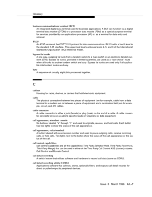 Page 1545Glossary
Issue  3   March 1996GL-7 
business communications terminal (BCT)
An integrated digital data terminal used for business applications. A BCT can function via a d igital 
terminal data module (DTDM) or a processor d ata module (PDM) as a spec ial-purpose terminal 
for services provided by an applications processor (AP) or, as a terminal for data entry and 
retrieval.
BX.25
An AT&T version of the CCITT X.25 protocol for data communications. BX.25 adds a fourth level to 
the standard X.25 interface....