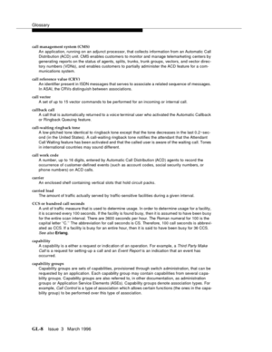 Page 1546Glossary
GL-8Issue  3   March 1996 
call management system (CMS)
An application, running on an adjunct processor, that collects information from an Automatic Call 
Distribution (ACD) unit. CMS enables customers to monitor and manage telemarketing centers by 
generating reports on the status of agents, splits, trunks, trunk groups, vectors, and vector direc-
tory numbers (VDNs), and  enables customers to partially administer the ACD feature for a com-
munications system.
call reference value (CRV)
An...