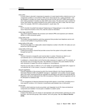 Page 1547Glossary
Issue  3   March 1996GL-9 
cause value
A Cause Value is returned in responses to re quests or in event reports when a denial occurs or an 
unexpected condition is encountered. ASAI cause values fall into two ‘‘coding standards’’: Cod-
ing Standard 0 inc ludes any cause values that are part of AT&T and CCITT ISDN specifications, 
and, Codin g standard 3 in clu des any other ASAI cause values. This document uses a notation for 
cause value where the coding standard for the cause is given first,...