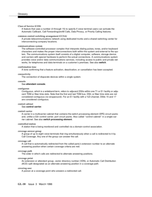 Page 1548Glossary
GL-10Issue  3   Marc h 1996 
Class of Service (COS)
A feature that uses a number (0 through 15) to specify if voice terminal users c an ac tivate the 
Automatic Callb ack, Call Forwarding(emAll Calls, Data Privacy, or Priority Calling features.
common control switching arrangement (CCSA)
A private telecommunications network using dedicated trunks and a shared switching center for 
interconnectin g company locations.
communications system
The software-controlled processor complex that interprets...