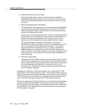 Page 156Feature Descriptions
3-12Issue  3   March 1996 
nAbbreviated Dialing-Code (AD Code)
This option allows users to access a stored numb er by dialing the 
Ab breviated Dialing (AD) feature access code and a list entry numb er.  
Each AD code automatically dials the numb er stored in the list the user 
accessed.
nAbbreviated Dialing-Button (AD Button)
This option allows multi-appearance voice terminal users and attendants 
to access stored numbers by pressing one or more buttons.  Each AD 
button...