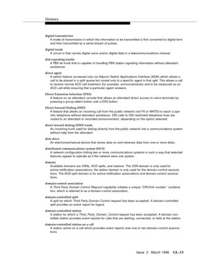 Page 1551Glossary
Issue  3   March 1996GL-13 
digital transmission
A mode of transmission in which the information to be transmitted is first converted to digital form 
and then transmitted as a serial stream of p ulses.
digital trunk
A circuit in that carries digital voice and/or digital data in a telecommunications channel.
dial-repeating trunks
A PBX tie trunk that is c apable of handling PBX station signaling information without attendant 
assistance.
direct agent
A switch feature accessed only via Adjunct...