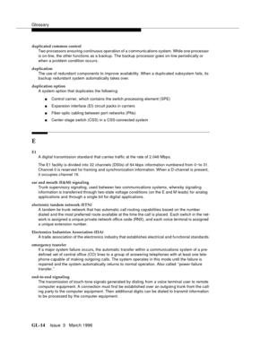 Page 1552Glossary
GL-14Issue  3   Marc h 1996 
duplicated common control
Two pro c essors ensuring c ontinuous operation of a c ommunic ations system. While one processor 
is on-line, the other functions as a b ackup. The backup processor g oes on-line period ically or 
when a pro blem condition occurs.
duplication
The use of redundant c omponents to improve availab ility. When a duplic ated subsystem fails, its 
backup redundant system automatically takes over.
duplication option
A system op tion that duplicates...