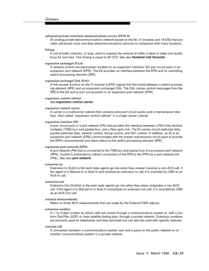 Page 1553Glossary
Issue  3   March 1996GL-15 
enhanced private-switched communications service (EPSCS)
An analog private tele communications network based on the No. 5 Crossbar and 1A ESS that pro-
vides advanced voice and data telecommunications services to companies with many locations.
Erlang
A unit of traffic intensity, or load, used to express the amount of traffic it takes to keep one facility 
busy for one hour. One Erlang is e qual to 36 CCS. See also Hundred Call Seconds.
expansion archangel (EAA)
A...