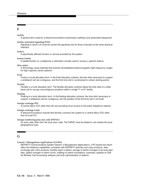 Page 1554Glossary
GL-16Issue  3   Marc h 1996 
F
facility
A g eneral term used for a telecommunic ations transmission pathway and associate d equipment.
facility associated signaling (FAS)
Signaling in which a D-channel carries the sig naling only for those channels on the same physical 
interface.
feature
A specifically defined function or service provided by the system.
feature button
A labeled button on a telephone or attendant console used to access a specific feature.
fiber optics
A technology using...
