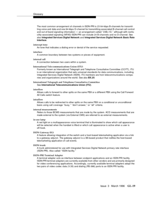 Page 1557Glossary
Issue  3   March 1996GL-19 
The most common arrangement of channels in ISDN-PRI i s  2 3  64-kbps B-channels for transmit-
ting voice and data and one 64-kbps D-channel for transmitting associated B-channel call control 
and out-of-band signaling information 
— an arrangement called ‘‘23B+1D,’’ although with nonfa-
cility-associated signaling (NFAS) ISDN-PRI can include 24 B-channels and no D-channel. See 
also Integrated Services Digital Network and Integrated Services Digital Network Basic...