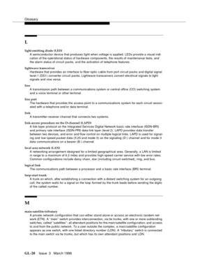 Page 1558Glossary
GL-20Issue  3   Marc h 1996 
L
light-emitting diode (LED)
A semic onductor device that produces lig ht when voltage is a p plied. LEDs provid e a visual indi-
cation of the o perational status of hardware components, the results of maintenance tests, and 
the alarm status of circuit packs, and the activation of telephone features.
lightwave transceiver
Hardware that provides an interface to fiber-optic c able from port circ uit packs and digital signal 
level-1 (DS1) converter circuit packs....