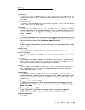 Page 1559Glossary
Issue  3   March 1996GL-21 
maintenance
The activities involved in keeping a telecommunications system in proper working c ondition: the 
detection and isolation of software and hardware faults, and automatic and manual recovery from 
these faults.
management terminal
The terminal that is used  b y the system administrator to a dminister the switc h. The terminal may 
also be used to a ccess the BCMS feature.
major alarm
An in dic ation of a failure that has caused critic al degradation of...