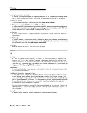 Page 1560Glossary
GL-22Issue  3   Marc h 1996 
multiappearance voice terminal
A terminal equipped with several call a ppearance buttons for the same extension number, allow-
ing  the user to handle more than one c all, on that same extension number, at the same time.
multicarrier cabinet
A structure that hold s one to five carriers. See also single-carrier cabinet.
multifrequency-compelled (MFC), release 2 (R2) signalling
A sig nal consisting of two frequency components, such that when a signal is transmitted...