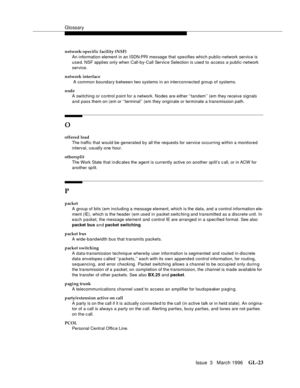 Page 1561Glossary
Issue  3   March 1996GL-23 
network-specific facility (NSF)
An information element in an ISDN-PRI message that specifies which public-network service is 
used. NSF applies only when Call-by-Call Servic e Selection is used to access a public-network 
service.
network interface
 A common boundary b etween two systems in an interconnected group of systems.
node
A switching or control p oint for a network. Nodes are either ‘‘tandem’’ (em they receive signals 
and pass them on (em or ‘‘terminal’’ (em...