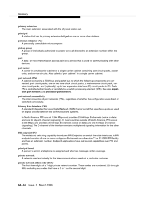 Page 1562Glossary
GL-24Issue  3   Marc h 1996 
primary extension
The main extension assoc iated with the physical station set.
principal
A station that has its primary extension bridged on one or more other stations.
personal computer (PC)
A p ersonally c ontrollab le microcomputer.
pickup group
A group of individuals authorized to answer any c all directed to an extension number within the 
group.
port
A data- or voice-transmission access point on a device that is used for communicating with other 
devices.
port...