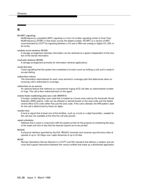 Page 1564Glossary
GL-26Issue  3   Marc h 1996 
R
R2-MFC signaling
MultiFrequency compelled (MFC) signaling is a form of number signaling similar to Dual-Tone 
MultiFrequency (DTMF) in that tones convey the dialed number. R2-MFC is a version of MFC 
recommended by CCITT for signaling between a CO and a PBX o ver  a nal og  or  d igital CO, DID, or 
tie trunks.
random access memory (RAM)
A storage arrangement whereby information can be retrieved at a speed independent of the loca-
tion of the stored  information....