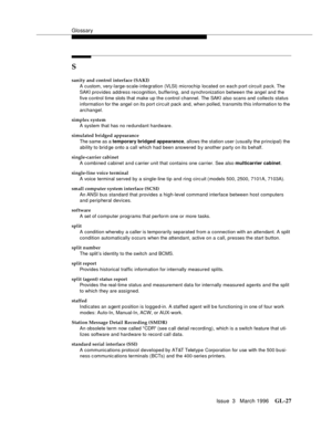 Page 1565Glossary
Issue  3   March 1996GL-27 
S
sanity and control interface (SAKI)
A custom, very-large-scale-inte gration (VLSI) microchip located on each p ort circuit pack. The 
SAKI provides address recognition, buffering, and synchronization between the angel and the 
five control time slots that make up the c ontrol channel. The SAKI also scans and collects status 
information for the angel on its port circ uit pack and, when polled, transmits this information to the 
archangel.
simplex system
A system...