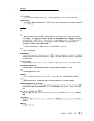 Page 1567Glossary
Issue  3   March 1996GL-29 
system manager
A person responsible for specifying and administering features and services for a system.
system reload
A p ro cess that allows stored data to be written from a tape into the system memory (normally after 
a power outage).
T
T1
A digital transmission standard that in North America carries traffic at the digital signal level-1 
(DS1) rate of 1.544 Mbps. A T1 facility is divided into 24 channels (DS0s) of 64 k b ps information 
numbered from 1 to 24....