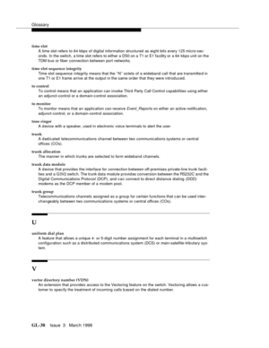 Page 1568Glossary
GL-30Issue  3   Marc h 1996 
time slot
A time slot refers to 64 kbps of digital information structured as eig ht bits every 125 micro-sec-
onds. In the switch, a time slot refers to either a DS0 on a T1 or E1 fa cility or a 64 kbps unit on the 
TDM b us or fiber connection between port networks.
time slot sequence integrity
Time slot sequence integrity means that the ‘‘N’’ octets of a wideband call that are transmitte d in 
one T1 or E1 frame arrive at the output in the same order that they were...