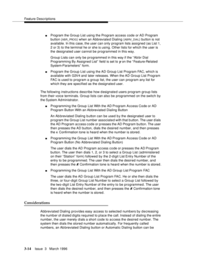 Page 158Feature Descriptions
3-14Issue  3   March 1996 
nProgram the Group List using the Program access code or AD Program 
button (
ABR_PRO G) when an Abbreviated Dialing (ABRV_DIAL) button is not 
available. In this case, the user can only program lists assigned (as List 1, 
2 or 3) to the terminal he or she is using. Other lists for which the user is 
the designated user cannot be programmed in this way.
Group Lists can only be programmed in this way if the “Ab br Dial 
Programming By Assigned List” field is...