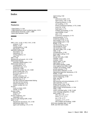 Page 1571Issue  3   March 1996IN-1 
INIndex
Numerics
1 Digit Dialing,3-1108
1 Digit Dialing and mixed numbering plan
,3-514
731XH Series Terminals
,3-821, 3-885
7400A Data Modules,3-585
A
AAR,3-151, 3-152, 3-155, 3-161, 3-163
analysis,3-164
dialin g
,3-163
routing patterns
,3-166
time of day,3-164
AAR/ARS Partitioning
description
,3-2
interactions,3-3
routing patterns
,3-2
uses
,3-3
AAS,3-158
Abandoned call search
,3-5, 3-180
A b breviated Dialing
automatic dialing b utton
,3-12
A b breviated dialin g
,3-7...