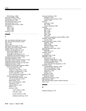 Page 1578Index
IN-8Issue  3   March 1996
MS interfa ce,3-969
Host call id-ISDN
,3-808
Host/adjunct routing
,3-775
Hot line service,3-768
Housekeeping status
,3-973
Hunt group form
,3-707
Hunt group nig ht service,3-926
Hunt groups
ACD
,3-170
DDC,3-656
UCD
,3-656
Hunting
,3-770
I
IAA, see individual attendant access
IAA, see internal automatic answer
ICM
,3-772
ICSU
,3-697
Identifying caller need s
,3-702
Idle status, see facility busy indication
II-digits routin g
,3-443, 3-444
Inbound call management
,3-772
data...