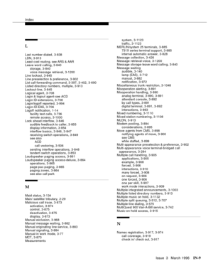 Page 1579Index
Issue  3   March 1996IN-9 
L
Last number dialed,3-838
LDN
,3-913
Least c ost routin g, see ARS & AAR
Leave word c alling
,3-840
storage
,3-840
voice message retrieval
,3-1200
Line lockout,3-845
Line preselection & preference
,3-902
List call-forwarding comman d
,3-397, 3-402, 3-690
Listed dire ctory numbers, multiple,3-913
Lockout-line
,3-845
Logical agent
,3-708
Login & logout agent-see ACD
Login ID-extensions
,3-708
Login/logoff reporte d
,3-994
Log in-ID-EAS,3-706
Logoff notification
,1-14...