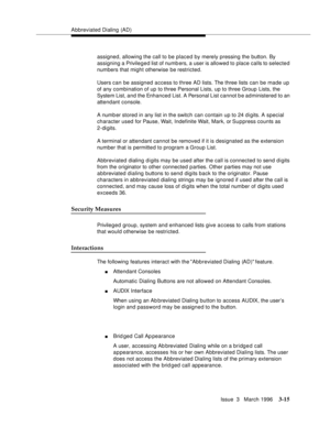 Page 159Abbreviated Dialing  (AD)
Issue  3   March 1996
3-15
assigned, allowing the call to be placed by merely pressing the button. By 
assigning a Privileged list of numbers, a user is allowed to place calls to selected 
numbers that might otherwise be restricted.
Users can be assigned access to three AD lists. The three lists can be made up 
of any combination of up to three Personal Lists, up to three Group Lists, the 
System List, and the Enhanced List. A Personal List cannot b e administered to an...