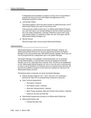 Page 160Feature Descriptions
3-16Issue  3   March 1996 
A designated user permitted to program a Group List is not p ermitted to 
program the Group List from the bridged call appearance of the 
designated extension number.
nLast Numb er Diale d
This feature places a c all to the same number as called previously, even if 
Abbreviated Dialing was used on the previous call.
If the previously called number was in an Abbreviated Dialing Privileg e d 
List, and if the user is not normally allowed to dial the numb er b...