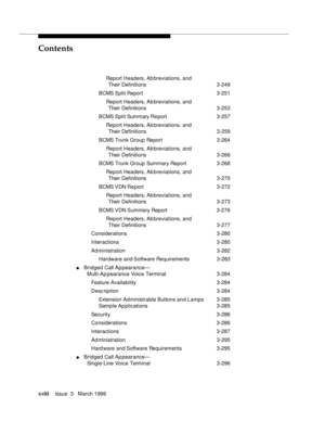 Page 17Contents
xviiiIssue  3   March 1996 
Report Headers, Ab breviations, and 
Their Definitions 3-249
BCMS Split  Report3-251
Report Headers, Ab breviations, and 
Their Definitions 3-253
BCMS Split  Summary Re port3-257
Report Headers, Ab breviations, and 
Their Definitions 3-259
BCMS Trunk Group Report3-264
Report Headers, Ab breviations, and 
Their Definitions 3-266
BCMS Trunk Group Summary Report 3-268
Report Headers, Ab breviations, and 
Their Definitions 3-270
BCMS VDN Re port 3-272
Report Headers, Ab...