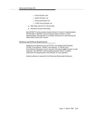 Page 161Abbreviated Dialing  (AD)
Issue  3   March 1996
3-17
— Group Number Lists
— System Number List
— Enhanced Number List
— 7103A Group Number List
nWait Delay Interval (5 to 25 seconds)
nAttendant Console Parameters
See 
DEFINITY Communications System Generic 3 Version 4 Imp lementation, 
555-230-655 or 
DEFINITY Communications System Generic 3 V2/V3 
Implementation
, 555-230-653, for complete instructions for administering the 
Ab breviated Dialing (AD) feature.
Hardware and Software Requirements
Ad d...