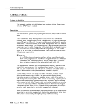 Page 162Feature Descriptions
3-18Issue  3   March 1996 
Add/Remove Skills
Feature Availability
This feature is available with all G3V3 and later versions with the Expert Ag ent 
Selection (EAS) feature enabled.
Description
This feature allows agents using Expert Agent Selection (EAS) to add or remove 
skills.
A 
skill is a talent or ability of an a gent and a requirement of a caller that is 
identified within the switch by a num ber. For example, if an agent has the a bility 
to speak English and Spanish, that...