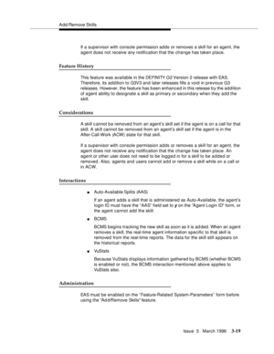 Page 163A dd /Remove Skills
Issue  3   March 1996
3-19
If a supervisor with console permission adds or removes a skill for an agent, the 
agent does not receive any notification that the change has taken place.
Feature History
This feature was available in the DEFINITY G2 Version 2 release with EAS. 
Therefore, its ad d ition to G3V3 and later releases fills a void in previous G3 
releases. However, the feature has b een enhanced in this release b y the ad d ition 
of a gent ability to designate a skill as...