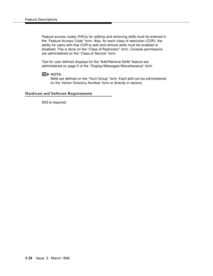 Page 164Feature Descriptions
3-20Issue  3   March 1996 
Feature access codes (FACs) for adding and removing skills must be entered in 
the “ Feature Access Code”  form. Also, for each class of restriction (COR), the 
ability for users with that COR to add and remove skills must be enabled or 
disabled. This is done on the “ Class of Restriction” form. Console permissions 
are administered on the “Class of Service”  form.
Text for user-defined displays for the Add/Remove Skills feature are 
administered on page 5...