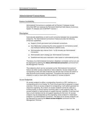 Page 165Ad ministered Connections
Issue  3   March 1996
3-21
Administered Connections
Feature Availability
Administered Connections is available with all Generic 3 releases exc ept 
G3vs/G3s ABP and replaces the Permanent Switched Calls feature of previous 
System 75 releases and of DEFINITY  Generic 1.
Description
Automatically establishes an end-to-end connection between two access/d ata 
endpoints. The Ad ministered Connections feature provides the following 
enhanced capabilities.
nSupport of both permanent...