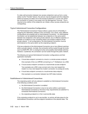 Page 166Feature Descriptions
3-22Issue  3   March 1996 
If a data call/connection between two access endpoints is set up from a voice 
station via the Transfer feature, the call can only b e dropped (and the endpoints 
freed) by busying out either one of the Access Endpoints or a trunk over which 
the connection is routed (if one exists) from the Management Terminal.  This is 
required since neither of the endpoints can initiate a drop (access end points are 
nonsignaling).
Typical Administered Connection...