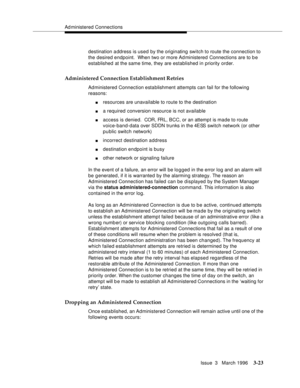 Page 167Ad ministered Connections
Issue  3   March 1996
3-23
destination a ddress is used by the originating switch to route the connection to 
the desired endpoint.  When two or more Ad ministered Connections are to b e 
established at the same time, they are established in priority order.
Administered Connection Establishment Retries
Administered Connection establishment attempts can fail for the following 
reasons:
nresources are unavailable to route to the destination
na required conversion resource is not...
