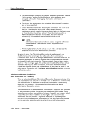 Page 168Feature Descriptions
3-24Issue  3   March 1996 
nThe Ad ministered Connection is changed, disabled, or removed. (See the 
“Administration” section for i dentification of which attributes, when 
changed, will result in the dropping of an active Ad ministered 
Connection.)
nThe time of day requirements of a scheduled Administered Connection 
are no longer satisfied.
nOne of the endpoints initiates dropping the connection. This could be a 
result of a user initiate d drop (in the case of a data endpoint),...