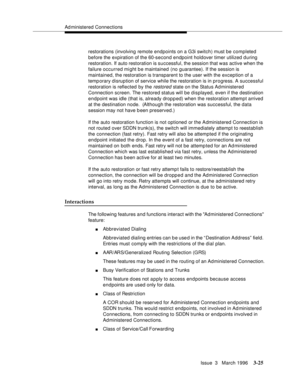 Page 169Ad ministered Connections
Issue  3   March 1996
3-25
restorations (involving remote endpoints on a G3i switch) must be comp leted 
before the expiration of the 60-second endpoint holdover timer utilized d uring 
restoration. If auto restoration is successful, the session that was active when the 
failure occurred might be maintained (no guarantee). If the session is 
maintained, the restoration is transparent to the user with the exception of a 
temp orary disruption of service while the restoration is...