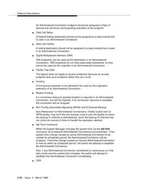 Page 170Feature Descriptions
3-26Issue  3   March 1996 
An Administered Connection endpoint should be assigned a Class of 
Service that will block call forwarding activation of the endpoint.
nData Call Setu p
A Default Dialing d estination should not b e assigned to a d ata module that 
is used in an Ad ministered Connection.
nData Call Hotline
A hotline d estination should not be assigned to a d ata module that is used 
in an Administered Connection.
nDigital Multiplexed Interface (DMI)
DMI endpoints can be...