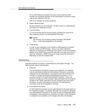 Page 171Ad ministered Connections
Issue  3   March 1996
3-27
For an Ad ministered Connection that uses a trunk which has CDR 
enabled, the origination extension of the Administered Connection will be 
used as the originator of the call.
CDR is not available for access endpoints.
nSystem Measurements
Access endpoints are not measured.  All other trunks in an Administered 
Connection are measured as usual.
nTerminal Dialing
It is recommended that the terminal d ialing capability be turned off for 
data modules...