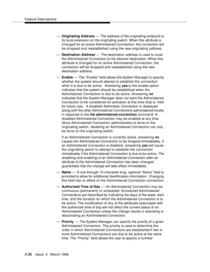 Page 172Feature Descriptions
3-28Issue  3   March 1996 
—Originating Address — The address of the originating end p oint is 
its local extension on the originating switch. When  this  attribute is 
changed for an active Administered Connection, the connection will 
be dropped and reestablished using the new originating address.
—Destination Address 
— The destination address is used to route 
the Administered Connection to the desired destination. When  this 
attribute is changed for an active Administered...