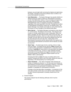 Page 173Ad ministered Connections
Issue  3   March 1996
3-29
between one and eight (with one being the highest and eight being 
the lowest). Changes to the priority attribute have no effect on an 
active Ad ministered Connection.
—Auto Restoration 
— The System Manager may specify whether an 
attempt should be made to restore an Administered Connection, 
via the ‘Auto Restoration’ feature, if the connection is dropped due 
to failure and the connection was routed over SDDN trunk(s). 
Reestablishment (retry) of...