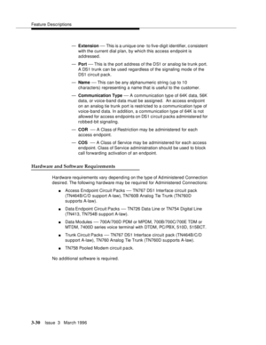 Page 174Feature Descriptions
3-30Issue  3   March 1996 
—Extension — This is a unique one- to five-digit identifier, c onsistent 
with the current  dial p lan, by which this access endpoint is 
addressed.
—Port 
— This is the port a d dress of the DS1 or analog tie trunk port. 
A DS1 trunk can be used regardless of the signaling mode of the 
DS1 circuit pack.
—Name 
— This can  be any alphanumeric string (up to 10 
characters) representing a name that is useful to the customer.
—Communication Type 
— A...